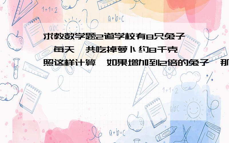 求教数学题2道学校有8只兔子,每天一共吃掉萝卜约8千克,照这样计算,如果增加到2倍的兔子,那么每天一共要吃掉多少千克萝卜