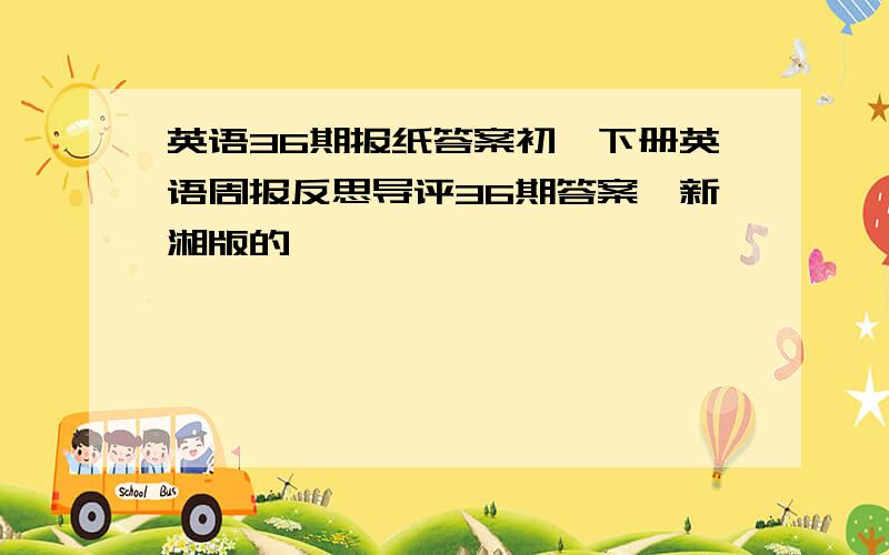 英语36期报纸答案初一下册英语周报反思导评36期答案,新湘版的