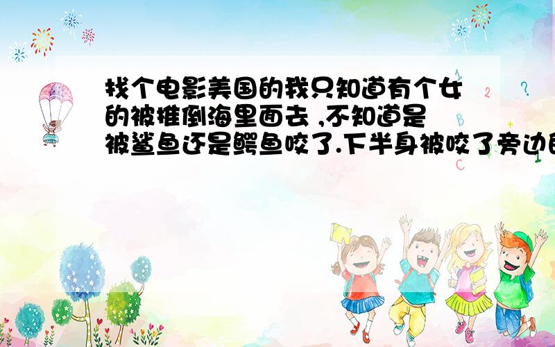 找个电影美国的我只知道有个女的被推倒海里面去 ,不知道是被鲨鱼还是鳄鱼咬了.下半身被咬了旁边的朋友还以为是搞的好玩.然后