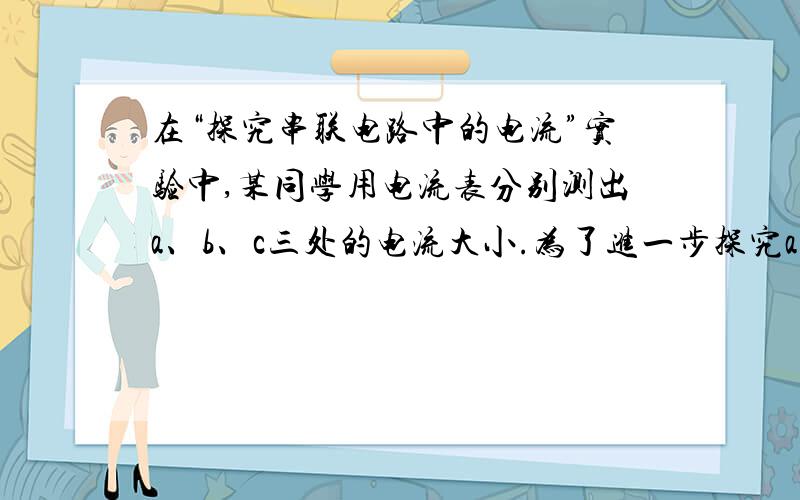 在“探究串联电路中的电流”实验中,某同学用电流表分别测出a、b、c三处的电流大小.为了进一步探究a、b、c三种的电流大小