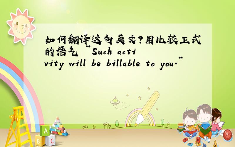 如何翻译这句英文?用比较正式的语气 “Such activity will be billable to you.”