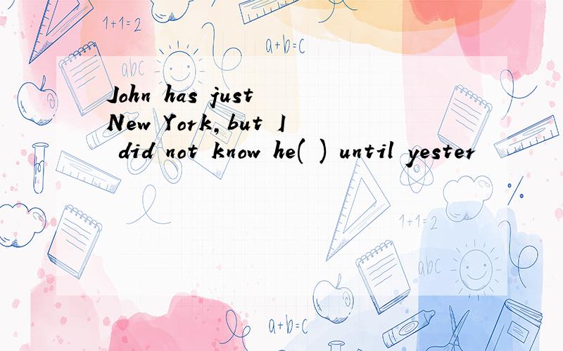 John has just New York,but I did not know he( ) until yester