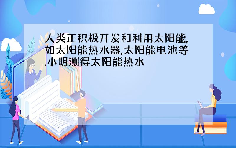 人类正积极开发和利用太阳能,如太阳能热水器,太阳能电池等.小明测得太阳能热水