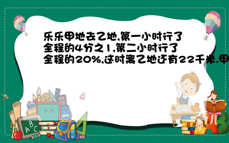 乐乐甲地去乙地,第一小时行了全程的4分之1,第二小时行了全程的20%,这时离乙地还有22千米.甲乙两地相距多少千米?