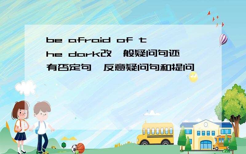 be afraid of the dark改一般疑问句还有否定句,反意疑问句和提问