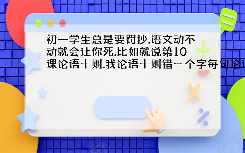 初一学生总是要罚抄.语文动不动就会让你死.比如就说第10课论语十则.我论语十则错一个字每句论语50遍.