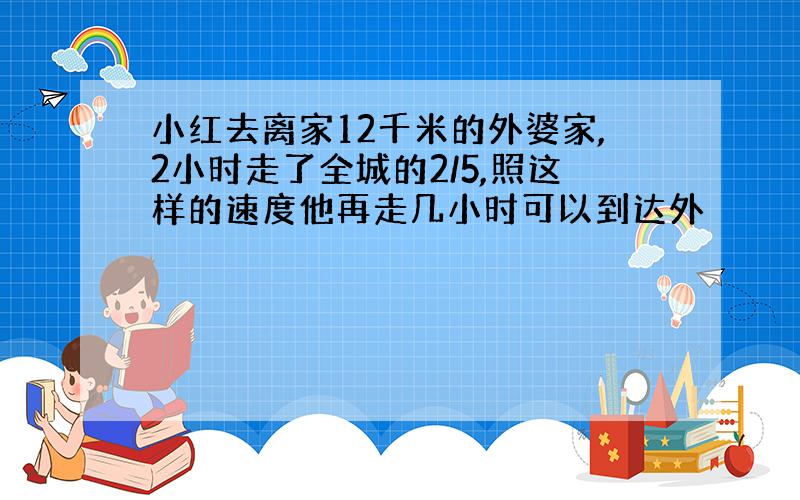 小红去离家12千米的外婆家,2小时走了全城的2/5,照这样的速度他再走几小时可以到达外