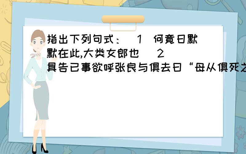 指出下列句式：（1）何竟日默默在此,大类女郎也 (2) 具告已事欲呼张良与俱去曰“母从俱死之”