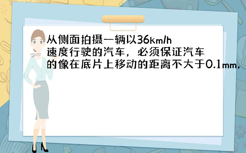 从侧面拍摄一辆以36km/h速度行驶的汽车，必须保证汽车的像在底片上移动的距离不大于0.1mm，否则底片上的像就会模糊.