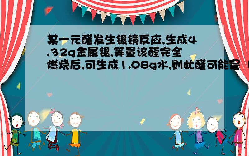 某一元醛发生银镜反应,生成4.32g金属银,等量该醛完全燃烧后,可生成1.08g水,则此醛可能是（）双选 A丙醛 B丙烯