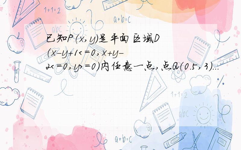 已知P（x,y）是平面区域D（x－y＋1＜＝0,x＋y－2＜＝0,y＞＝0）内任意一点,点Q（0.5,3）...