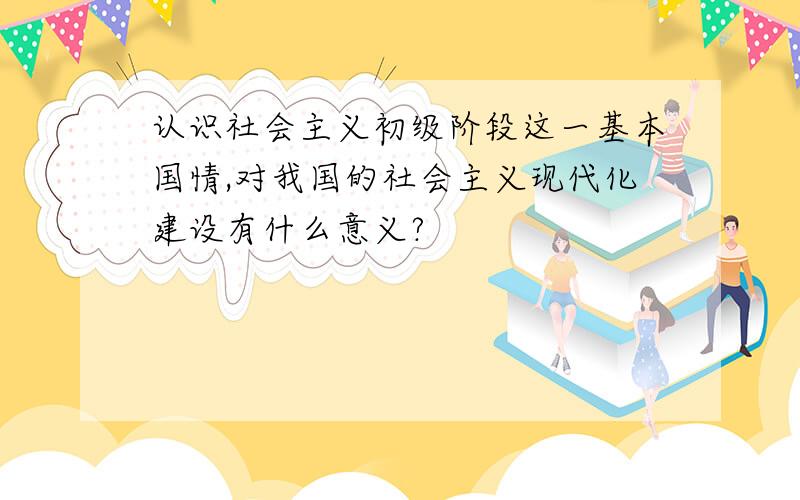 认识社会主义初级阶段这一基本国情,对我国的社会主义现代化建设有什么意义?