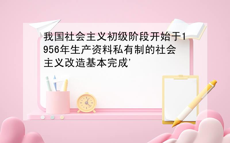 我国社会主义初级阶段开始于1956年生产资料私有制的社会主义改造基本完成'