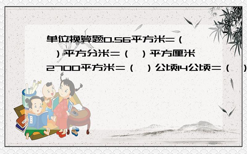 单位换算题0.56平方米=（ ）平方分米＝（ ）平方厘米2700平方米＝（ ）公顷14公顷＝（ ）平方米