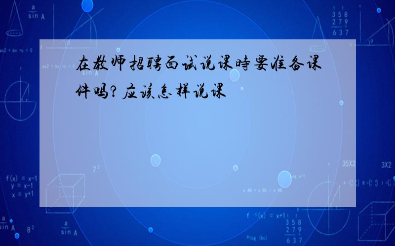 在教师招聘面试说课时要准备课件吗?应该怎样说课