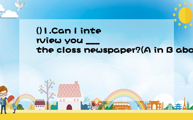 ()1.Can l interview you ___ the closs newspaper?(A in B abou