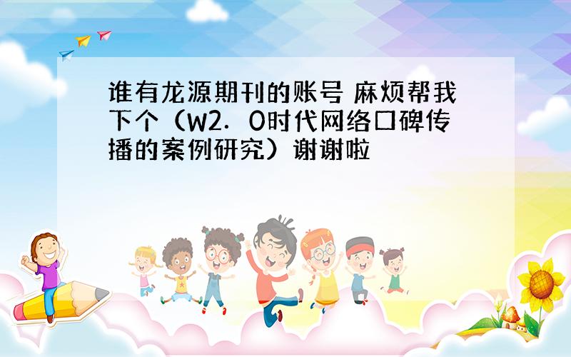 谁有龙源期刊的账号 麻烦帮我下个（W2．0时代网络口碑传播的案例研究）谢谢啦