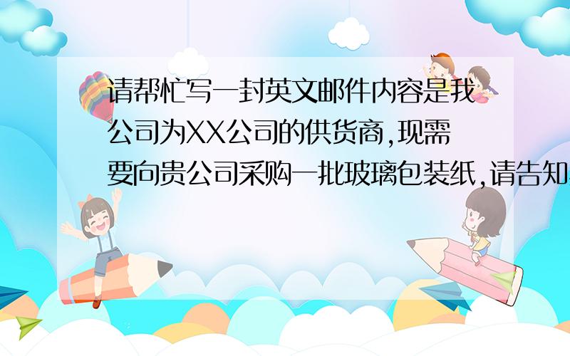 请帮忙写一封英文邮件内容是我公司为XX公司的供货商,现需要向贵公司采购一批玻璃包装纸,请告知具体价格与最小起定量,对于此