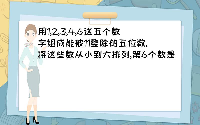 用1,2,3,4,6这五个数字组成能被11整除的五位数,将这些数从小到大排列,第6个数是