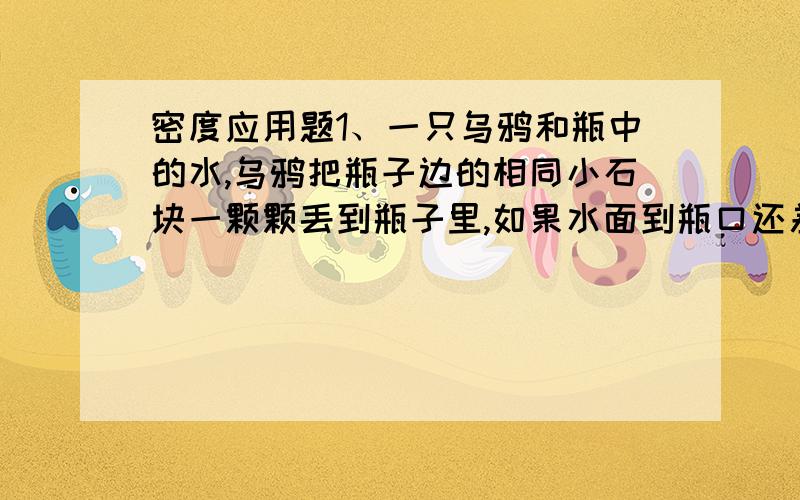 密度应用题1、一只乌鸦和瓶中的水,乌鸦把瓶子边的相同小石块一颗颗丢到瓶子里,如果水面到瓶口还差240厘米³的体