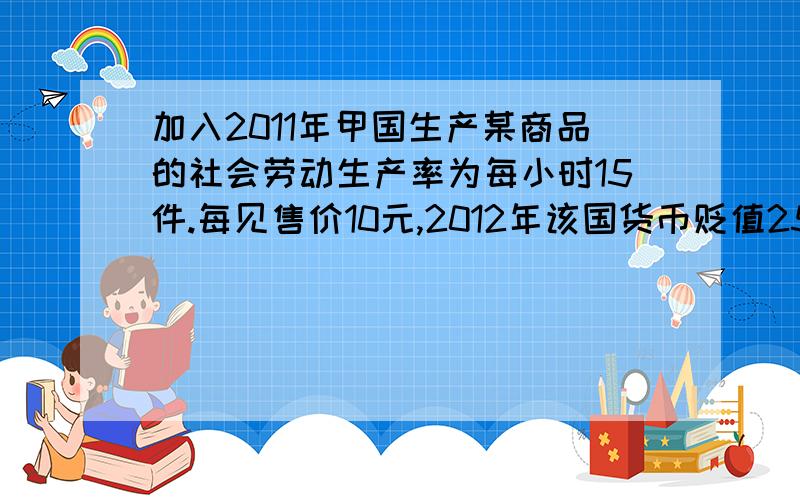 加入2011年甲国生产某商品的社会劳动生产率为每小时15件.每见售价10元,2012年该国货币贬值25%,生产该商品的社