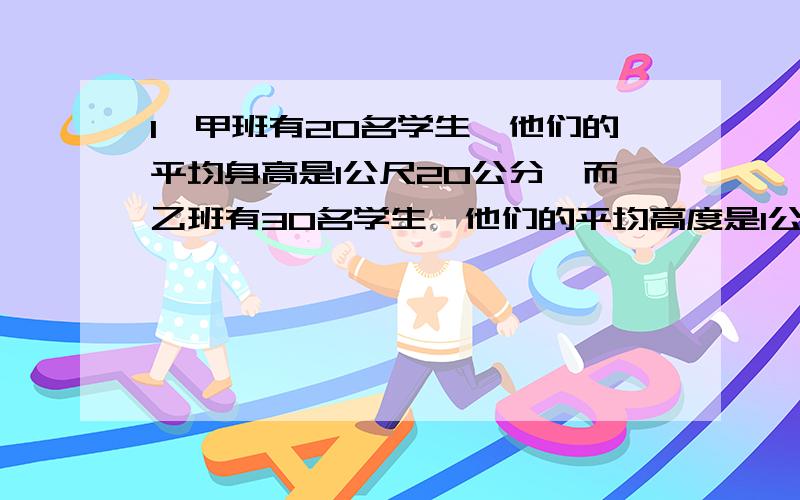 1,甲班有20名学生,他们的平均身高是1公尺20公分,而乙班有30名学生,他们的平均高度是1公尺25公分,现在将这两班学