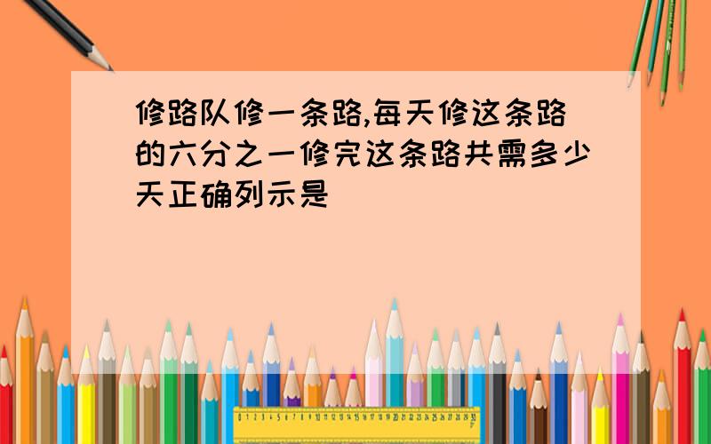 修路队修一条路,每天修这条路的六分之一修完这条路共需多少天正确列示是