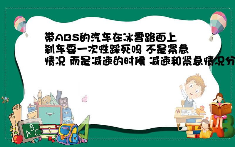 带ABS的汽车在冰雪路面上 刹车要一次性踩死吗 不是紧急情况 而是减速的时候 减速和紧急情况分别需要怎么踩