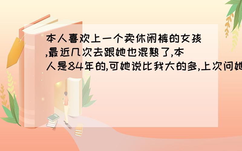 本人喜欢上一个卖休闲裤的女孩,最近几次去跟她也混熟了,本人是84年的,可她说比我大的多,上次问她说只有24岁,最近一次跟