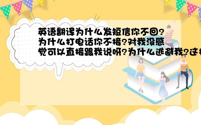 英语翻译为什么发短信你不回?为什么打电话你不接?对我没感觉可以直接跟我说呀?为什么逃避我?这样心好痛!