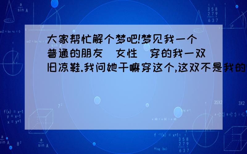 大家帮忙解个梦吧!梦见我一个普通的朋友（女性）穿的我一双旧凉鞋.我问她干嘛穿这个,这双不是我的吗?她说是我送给她的.梦里