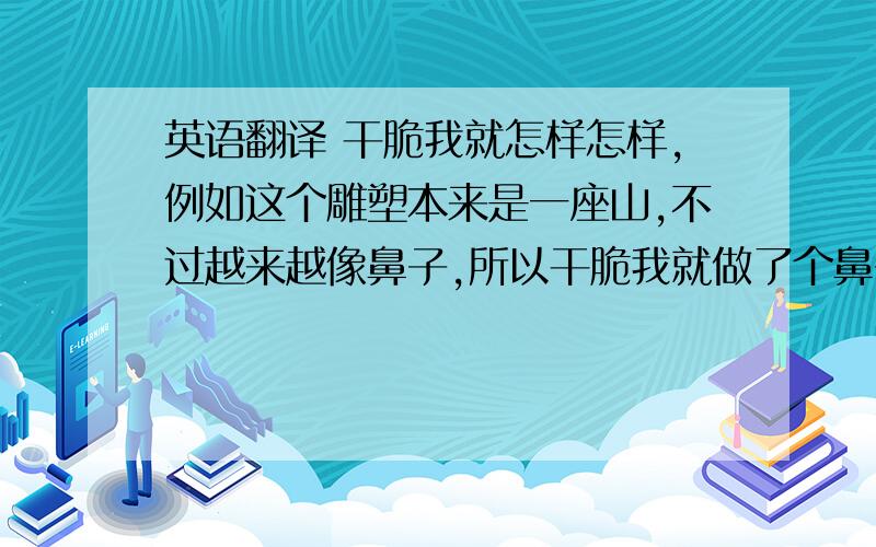 英语翻译 干脆我就怎样怎样,例如这个雕塑本来是一座山,不过越来越像鼻子,所以干脆我就做了个鼻子