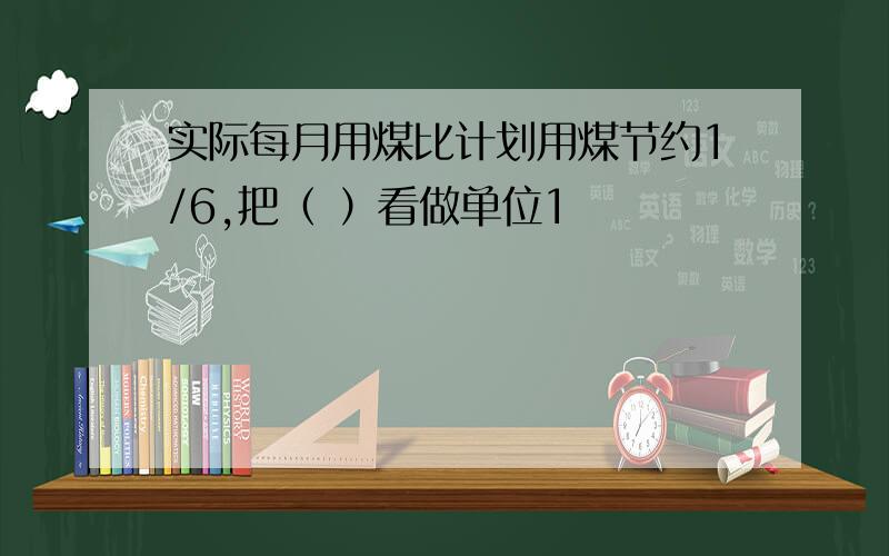 实际每月用煤比计划用煤节约1/6,把（ ）看做单位1