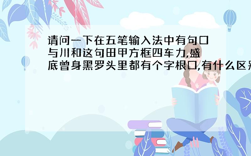 请问一下在五笔输入法中有句口与川和这句田甲方框四车力,盛底曾身黑罗头里都有个字根口,有什么区别吗?