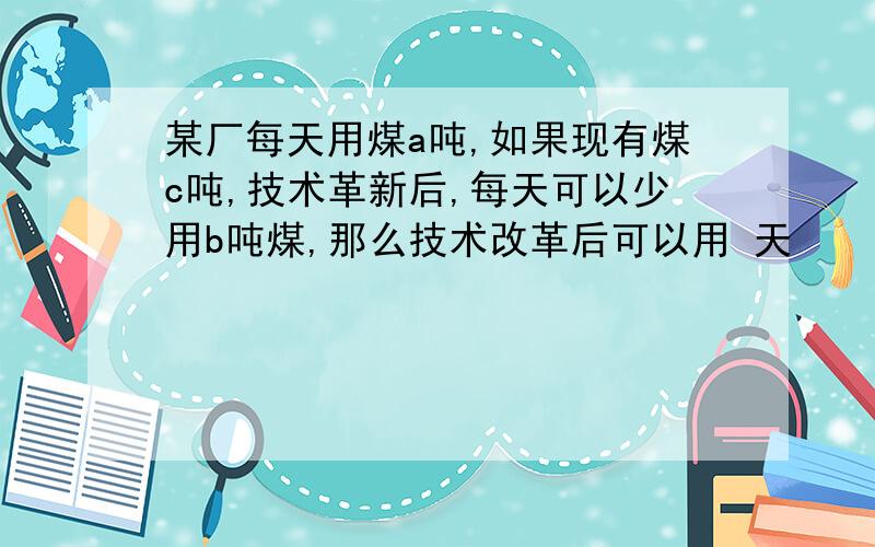 某厂每天用煤a吨,如果现有煤c吨,技术革新后,每天可以少用b吨煤,那么技术改革后可以用 天