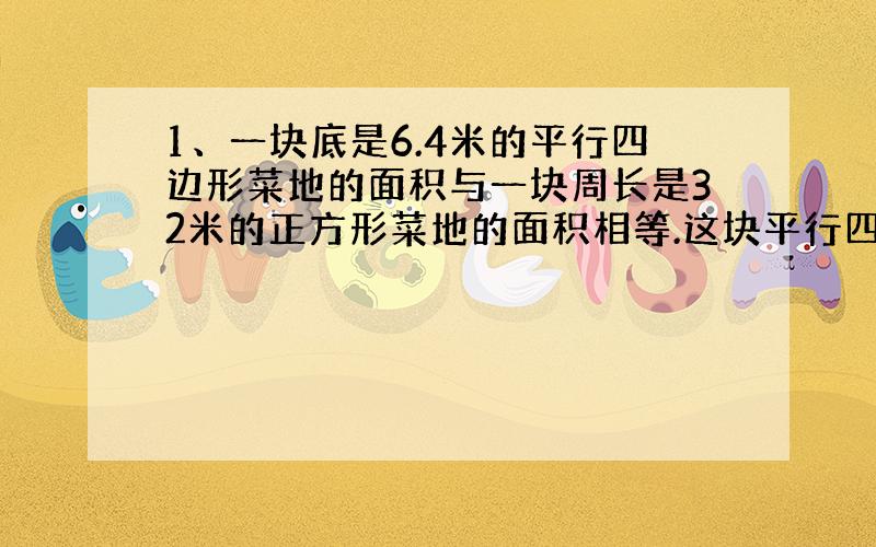 1、一块底是6.4米的平行四边形菜地的面积与一块周长是32米的正方形菜地的面积相等.这块平行四边形菜地的高是多少米?（要