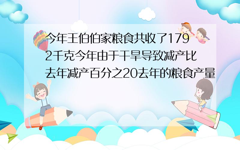 今年王伯伯家粮食共收了1792千克今年由于干旱导致减产比去年减产百分之20去年的粮食产量