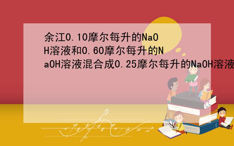 余江0.10摩尔每升的NaOH溶液和0.60摩尔每升的NaOH溶液混合成0.25摩尔每升的NaOH溶液,求两种溶液的体积