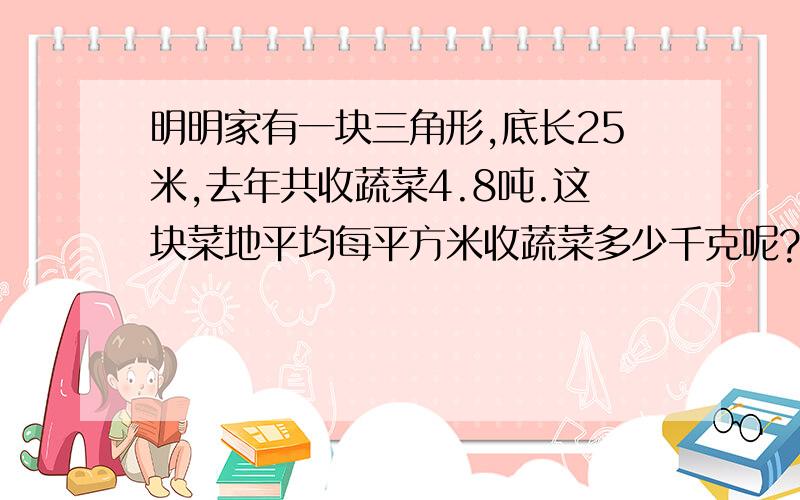 明明家有一块三角形,底长25米,去年共收蔬菜4.8吨.这块菜地平均每平方米收蔬菜多少千克呢?