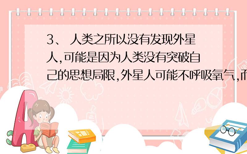 3、 人类之所以没有发现外星人,可能是因为人类没有突破自己的思想局限,外星人可能不呼吸氧气,而是呼吸