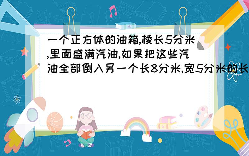 一个正方体的油箱,棱长5分米,里面盛满汽油,如果把这些汽油全部倒入另一个长8分米,宽5分米的长方体油箱内,汽油深多少米?