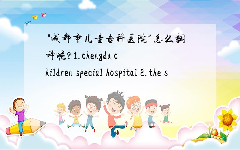 “成都市儿童专科医院”怎么翻译呢?1.chengdu children special hospital 2.the s