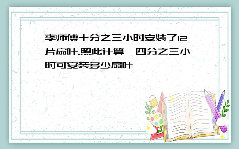 李师傅十分之三小时安装了12片扇叶.照此计算,四分之三小时可安装多少扇叶