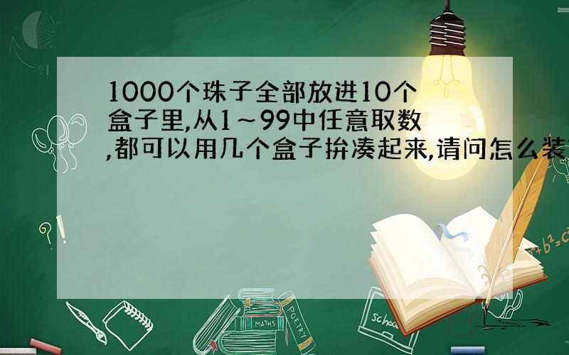 1000个珠子全部放进10个盒子里,从1～99中任意取数,都可以用几个盒子拚凑起来,请问怎么装?