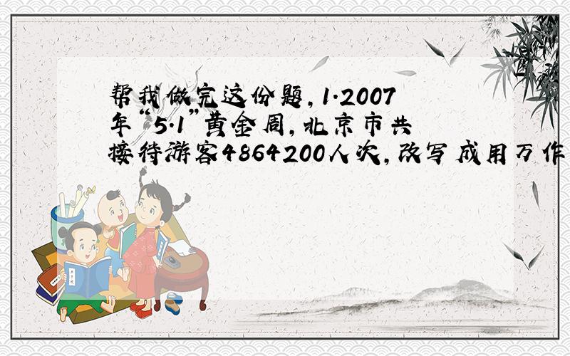 帮我做完这份题,1.2007年“5.1”黄金周,北京市共接待游客4864200人次,改写成用万作单位的数是（ ）实现国内