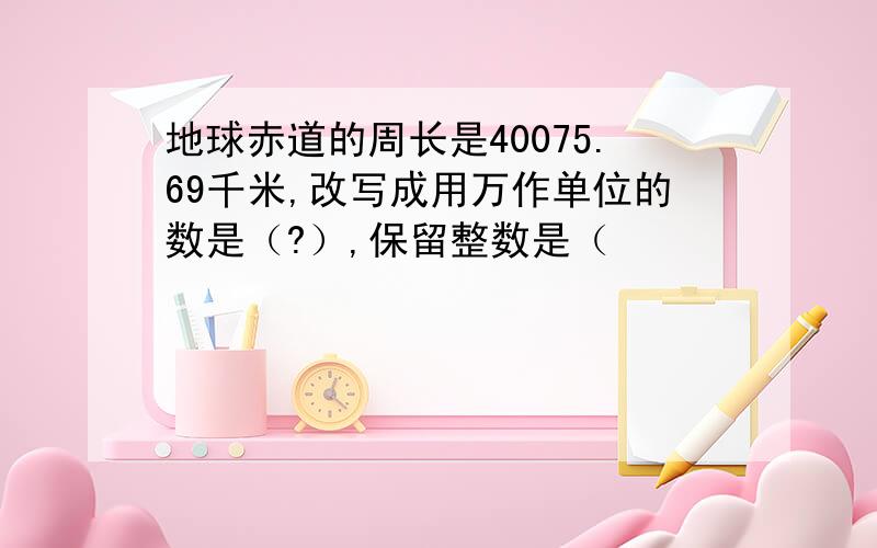 地球赤道的周长是40075.69千米,改写成用万作单位的数是（?）,保留整数是（