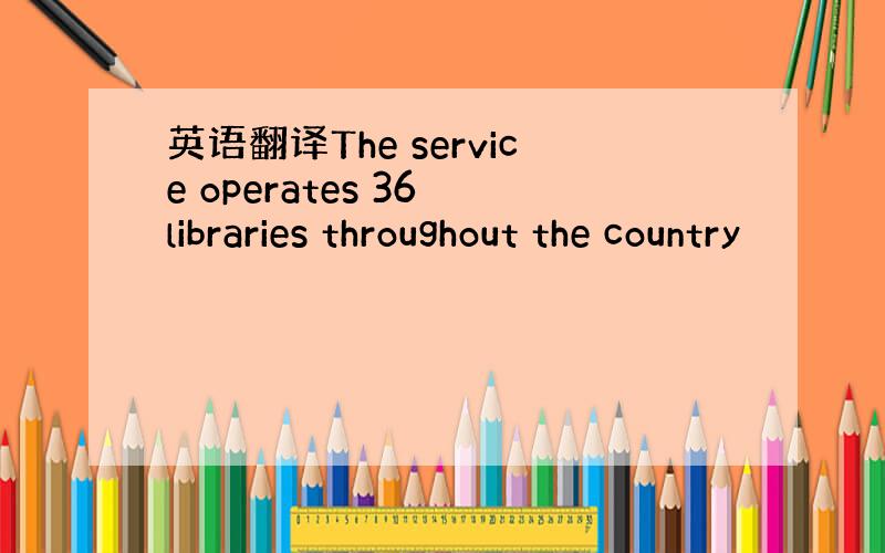 英语翻译The service operates 36 libraries throughout the country