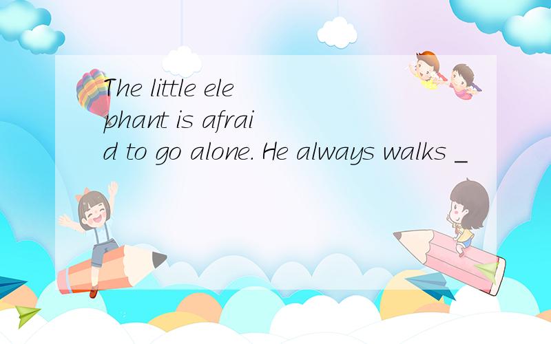 The little elephant is afraid to go alone. He always walks _