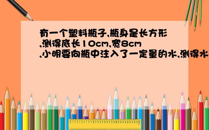 有一个塑料瓶子,瓶身是长方形,测得底长10cm,宽8cm,小明要向瓶中注入了一定量的水,测得水高12cm.