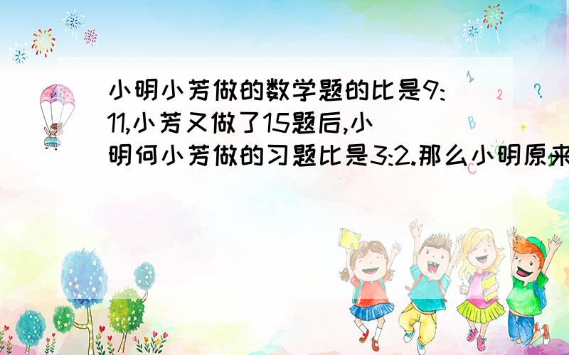 小明小芳做的数学题的比是9:11,小芳又做了15题后,小明何小芳做的习题比是3:2.那么小明原来做多少题?